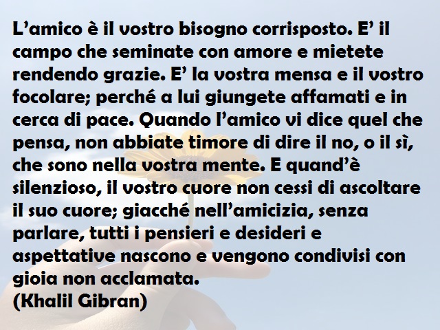 L’amico è il vostro bisogno corrisposto. E’ il campo che seminate con amore e mietete rendendo grazie. E’ la vostra mensa e il vostro focolare; perché a lui giungete affamati e in cerca di pace. Quando l’amico vi dice quel che pensa, non abbiate timore di