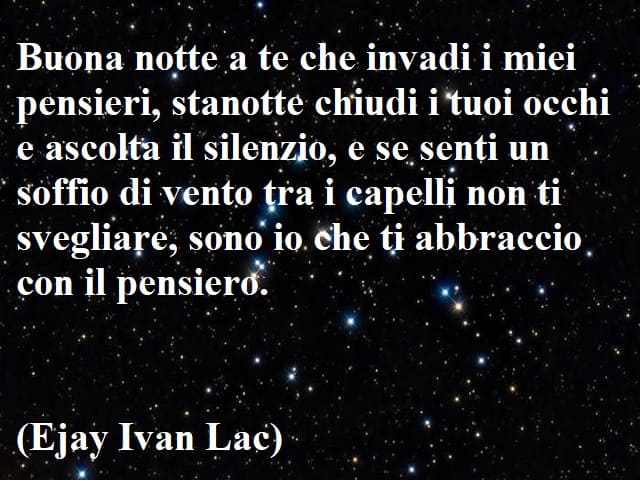 Buona notte a te che invadi i miei pensieri, stanotte chiudi i tuoi occhi e ascolta il silenzio, e se senti un soffio di vento tra i capelli non ti svegliare, sono io che ti abbraccio con il pensiero.(Ejay Ivan Lac)