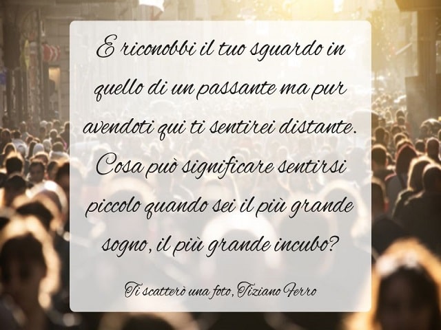 E riconobbi il tuo sguardo in quello di un passante ma pur avendoti qui ti sentirei distante. Cosa può significare sentirsi piccolo quando sei il più grande sogno, il più grande incubo?(Ti scatterò una foto, Tiziano Ferro)