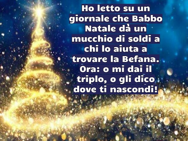 Ho letto su un giornale che Babbo Natale dà un mucchio di soldi a chi lo aiuta a trovare la Befana. Ora: o mi dai il triplo, o gli dico dove ti nascondi!