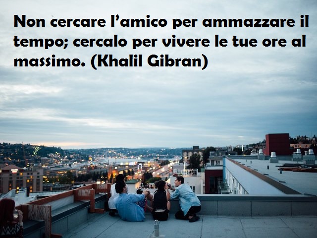 Non cercare l’amico per ammazzare il tempo; cercalo per vivere le tue ore al massimo. (Khalil Gibran)