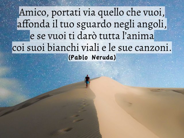 Amico, portati via quello che vuoi, affonda il tuo sguardo negli angoli, e se vuoi ti darò tutta l’animacoi suoi bianchi viali e le sue canzoni. (Pablo Neruda)