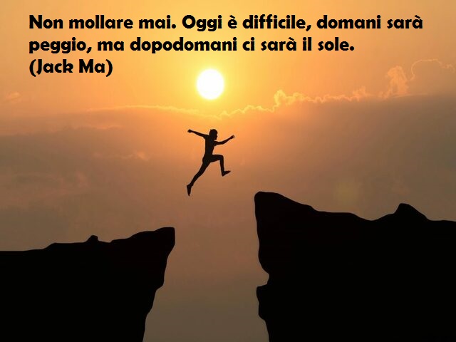 Non mollare mai. Oggi è difficile, domani sarà peggio, ma dopodomani ci sarà il sole. (Jack Ma)