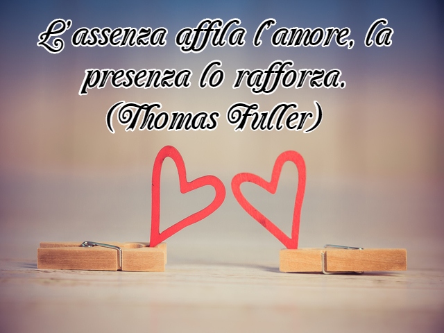 L’assenza affila l’amore, la presenza lo rafforza.(Thomas Fuller)