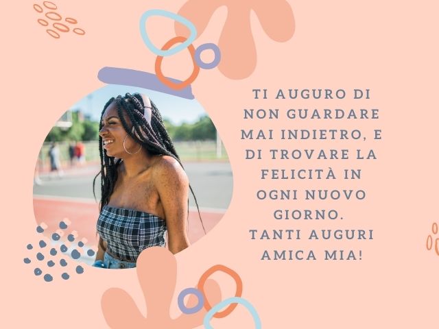 Ti auguro di non guardare mai indietro, e di trovare la felicità in ogni nuovo giorno. Tanti auguri amica mia!