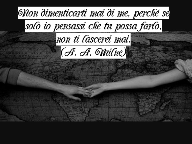 Non dimenticarti mai di me, perché se solo io pensassi che tu possa farlo, non ti lascerei mai.(A. A. Milne)