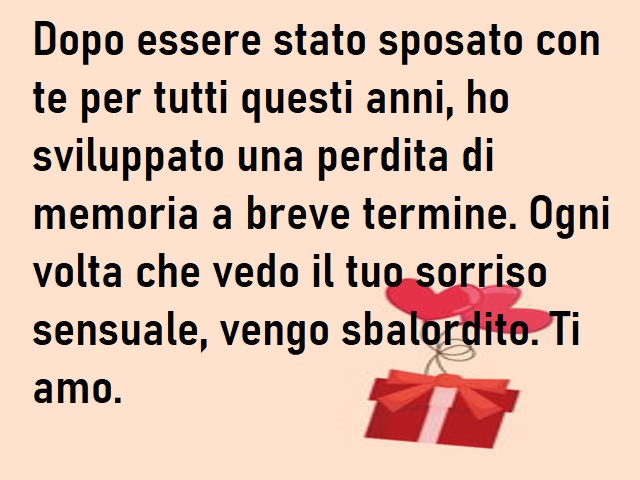 Dopo essere stato sposato con te per tutti questi anni, ho sviluppato una perdita di memoria a breve termine. Ogni volta che vedo il tuo sorriso sensuale, vengo sbalordito. Ti amo.