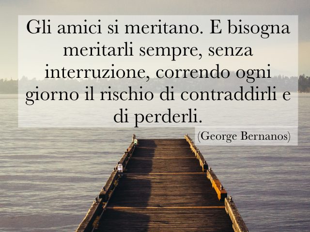 Gli amici si meritano. E bisogna meritarli sempre, senza interruzione, correndo ogni giorno il rischio di contraddirli e di perderli. (George Bernanos)