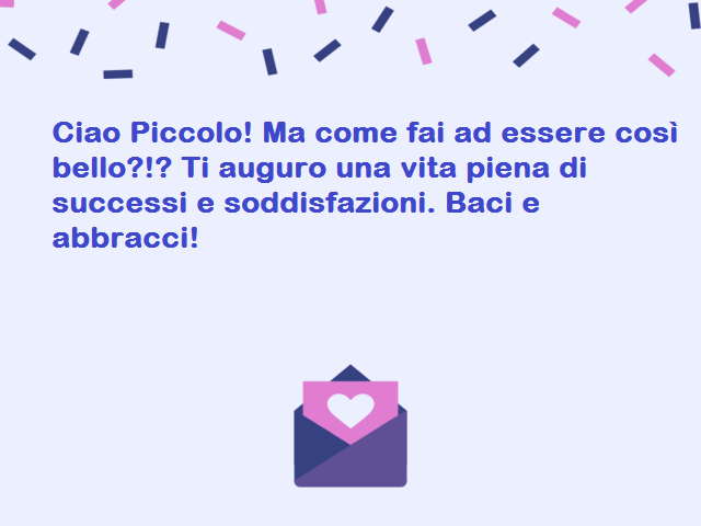 Ciao Piccolo! Ma come fai ad essere così bello?!? Ti auguro una vita piena di successi e soddisfazioni. Baci e abbracci!