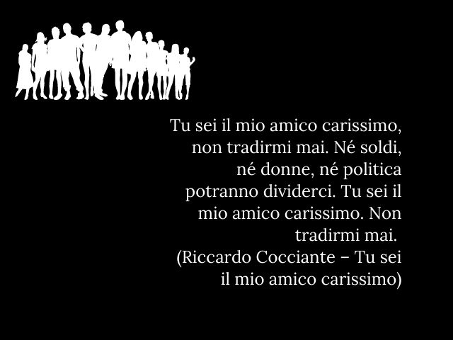 Tu sei il mio amico carissimo, non tradirmi mai. Né soldi, né donne, né politica potranno dividerci. Tu sei il mio amico carissimo. Non tradirmi mai. (Riccardo Cocciante – Tu sei il mio amico carissimo)