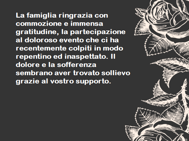 La famiglia ringrazia con commozione e immensa gratitudine, la partecipazione al doloroso evento che ci ha recentemente colpiti in modo repentino ed inaspettato. Il dolore e la sofferenza sembrano aver trovato sollievo grazie al vostro supporto.