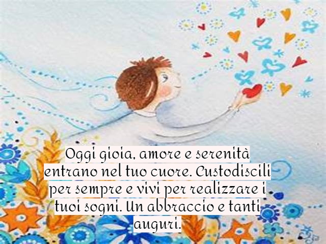 Oggi gioia, amore e serenità entrano nel tuo cuore. Custodiscili per sempre e vivi per realizzare i tuoi sogni. Un abbraccio e tanti auguri.