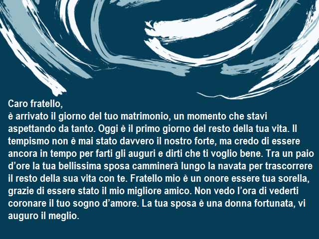 Caro fratello,è arrivato il giorno del tuo matrimonio, un momento che stavi aspettando da tanto. Oggi è il primo giorno del resto della tua vita. Il tempismo non è mai stato davvero il nostro forte, ma credo di essere ancora in tempo per farti gli auguri 