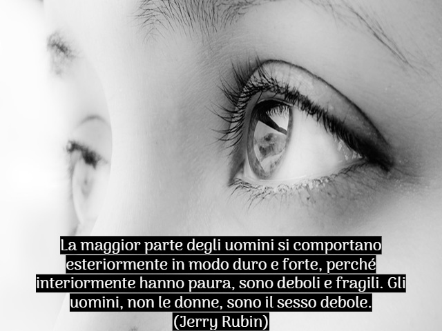 La maggior parte degli uomini si comportano esteriormente in modo duro e forte, perché interiormente hanno paura, sono deboli e fragili. Gli uomini, non le donne, sono il sesso debole.(Jerry Rubin)