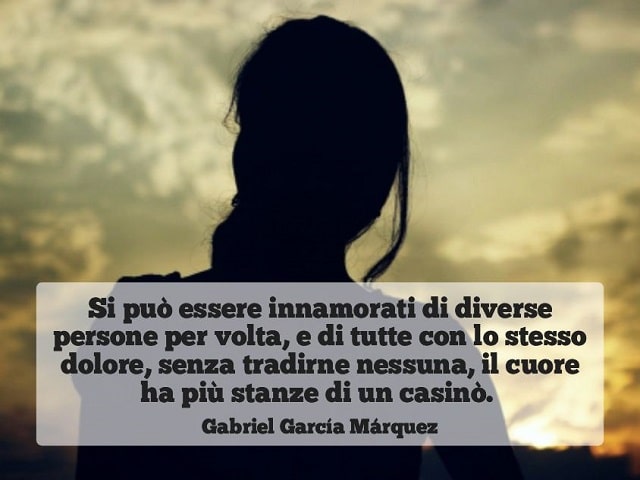 Si può essere innamorati di diverse persone per volta, e di tutte con lo stesso dolore, senza tradirne nessuna, il cuore ha più stanze di un casinò.(Gabriel García Márquez)