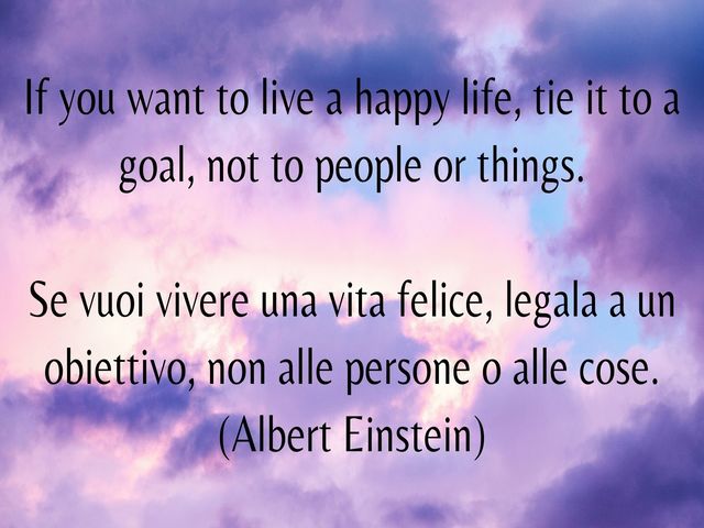 If you want to live a happy life, tie it to a goal, not to people or things.Se vuoi vivere una vita felice, legala a un obiettivo, non alle persone o alle cose. (Albert Einstein)
