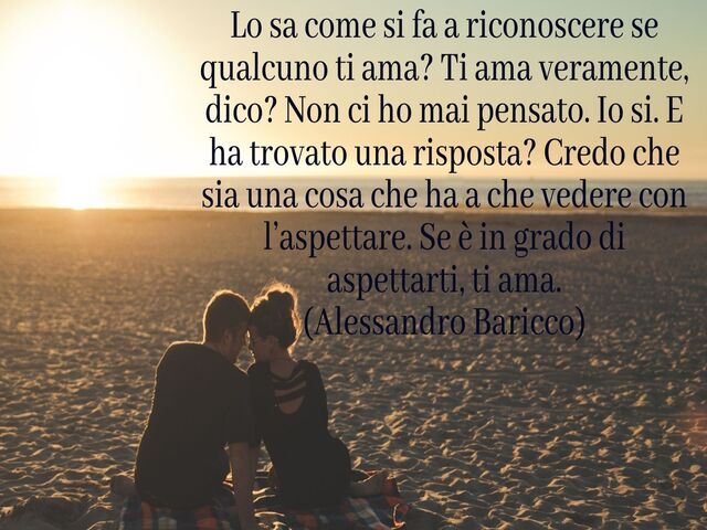 Lo sa come si fa a riconoscere se qualcuno ti ama? Ti ama veramente, dico? Non ci ho mai pensato. Io si. E ha trovato una risposta? Credo che sia una cosa che ha a che vedere con l’aspettare. Se è in grado di aspettarti, ti ama.(Alessandro Baricco)