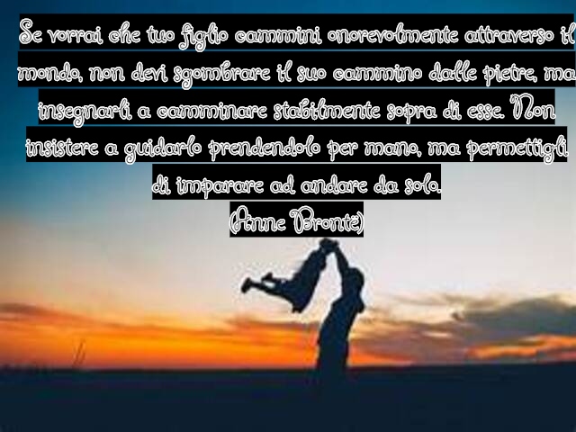 Se vorrai che tuo figlio cammini onorevolmente attraverso il mondo, non devi sgombrare il suo cammino dalle pietre, ma insegnarli a camminare stabilmente sopra di esse. Non insistere a guidarlo prendendolo per mano, ma permettigli di imparare ad andare da