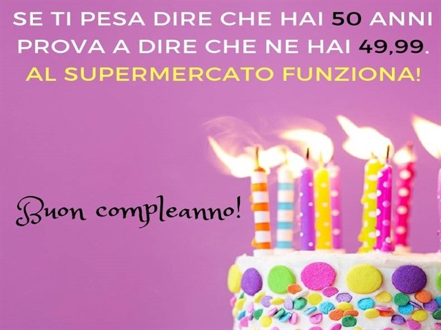 Se ti pesa dire che hai 50 anni, prova a dire che ne hai 49,99. Al supermercato funziona! Buon compleanno!
