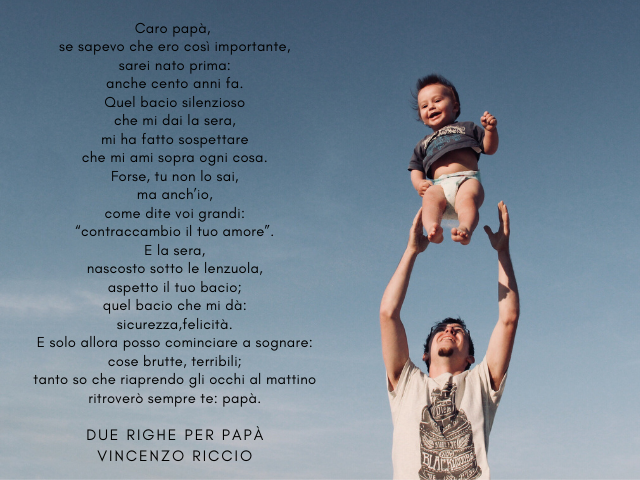 Caro papà, se sapevo che ero così importante, sarei nato prima: anche cento anni fa. Quel bacio silenzioso che mi dai la sera, mi ha fatto sospettare che mi ami sopra ogni cosa. Forse, tu non lo sai, ma anch’io, come dite voi grandi: “contraccambio il tuo