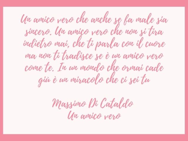 Un amico vero che anche se fa male sia sincero. Un amico vero che non si tira indietro mai, che ti parla con il cuore ma non ti tradisce se è un amico vero come te. In un mondo che ormai cade giù è un miracolo che ci sei tu.(Massimo Di Cataldo – Un amico 