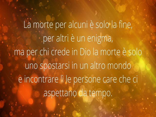 La morte per alcuni è solo la fine,per altri è un enigma,ma per chi crede in Dio la morte è solo uno spostarsi in un altro mondoe incontrare lì le persone care che ci aspettano da tempo.