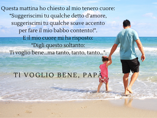 Questa mattina ho chiesto al mio tenero cuore: “Suggeriscimi tu qualche detto d’amore, suggeriscimi tu qualche soave accento per fare il mio babbo contento!”. E il mio cuore mi ha risposto: “Digli questo soltanto: Ti voglio bene…ma tanto, tanto, tanto…”. 