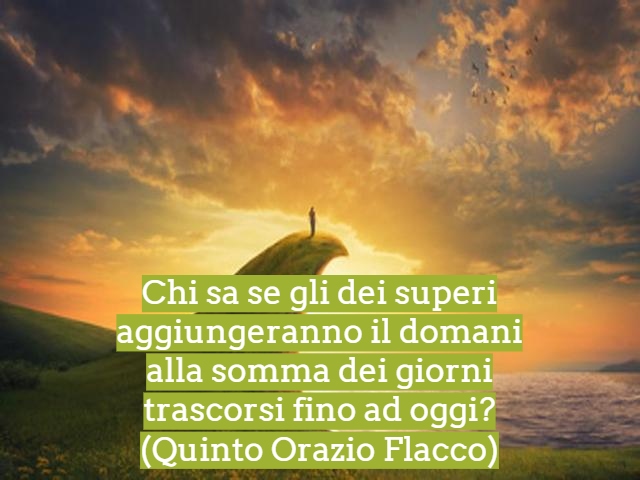 Chi sa se gli dei superi aggiungeranno il domanialla somma dei giorni trascorsi fino ad oggi?(Quinto Orazio Flacco)