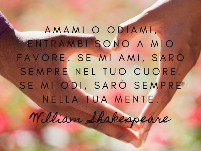 Amami o odiami, entrambi sono a mio favore. Se mi ami, sarò sempre nel tuo cuore. se mi odi, sarò sempre nella tua mente. William Shakespeare