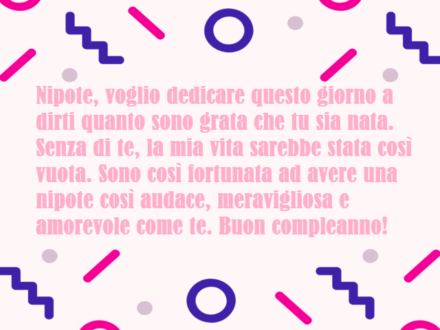 Nipote, voglio dedicare questo giorno a dirti quanto sono grata che tu sia nata. Senza di te, la mia vita sarebbe stata così vuota. Sono così fortunata ad avere una nipote così audace, meravigliosa e amorevole come te. Buon compleanno!