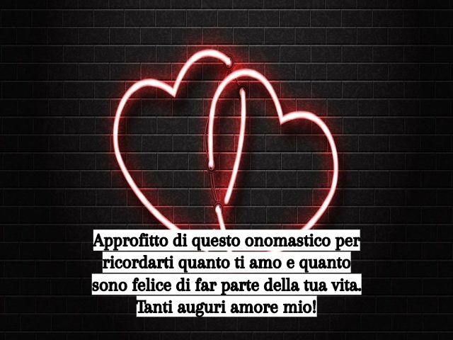 Approfitto di questo onomastico per ricordarti quanto ti amo e quanto sono felice di far parte della tua vita. Tanti auguri amore mio!