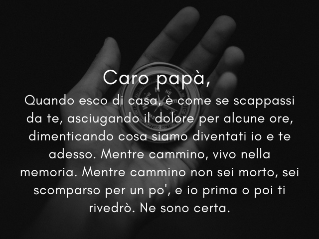 Caro papà, Negli anni, non sei mai stato espansivo e dolce come la mamma. Eppure, la tua presenza tranquilla e forte mi ha fatto vivere la vita in grande sicurezza.