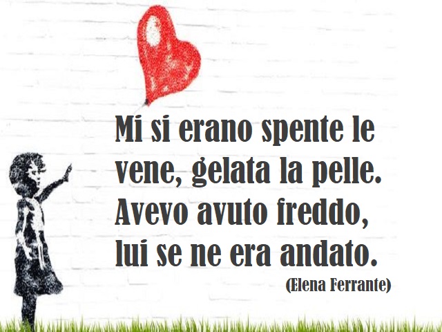 Mi si erano spente le vene, gelata la pelle. Avevo avuto freddo, lui se ne era andato. (Elena Ferrante)