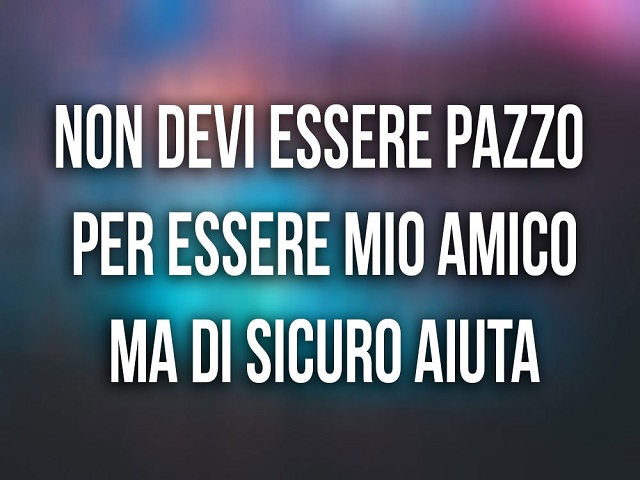Non devi essere pazzo per essere amico mio, ma di sicuro aiuta
