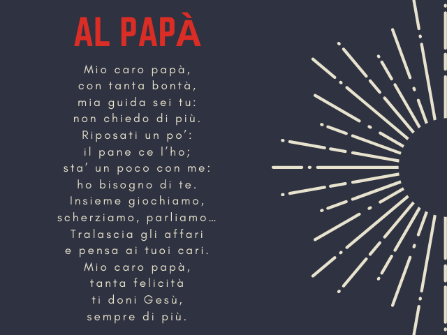 Al papà.Mio caro papà, con tanta bontà, mia guida sei tu: non chiedo di più. Riposati un po’: il pane ce l’ho; sta’ un poco con me: ho bisogno di te. Insieme giochiamo, scherziamo, parliamo… Tralascia gli affari e pensa ai tuoi cari. Mio caro papà, tanta 