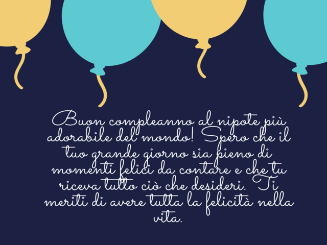 Buon compleanno al nipote più adorabile del mondo! Spero che il tuo grande giorno sia pieno di momenti felici da contare e che tu riceva tutto ciò che desideri. Ti meriti di avere tutta la felicità nella vita.