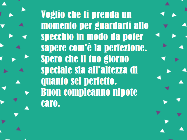 Voglio che ti prenda un momento per guardarti allo specchio in modo da poter sapere com'è la perfezione. Spero che il tuo giorno speciale sia all'altezza di quanto sei perfetto. Buon compleanno nipote caro.