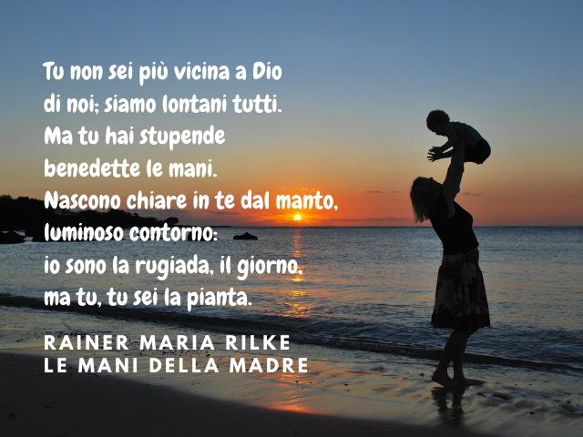 Tu non sei più vicina a Dio di noi; siamo lontani tutti. Ma tu hai stupende benedette le mani. Nascono chiare in te dal manto, luminoso contorno: io sono la rugiada, il giorno, ma tu, tu sei la pianta. Rainer Maria Rilke – Le Mani della Madre