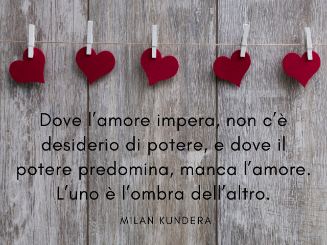 Dove l’amore impera, non c’è desiderio di potere, e dove il potere predomina, manca l’amore. L’uno è l’ombra dell’altro. Milan Kundera