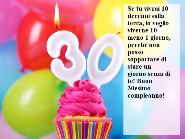 Se tu vivrai 10 decenni sulla terra, io voglio viverne 10 meno 1 giorno, perché non posso sopportare di stare un giorno senza di te! Buon 30esimo compleanno!