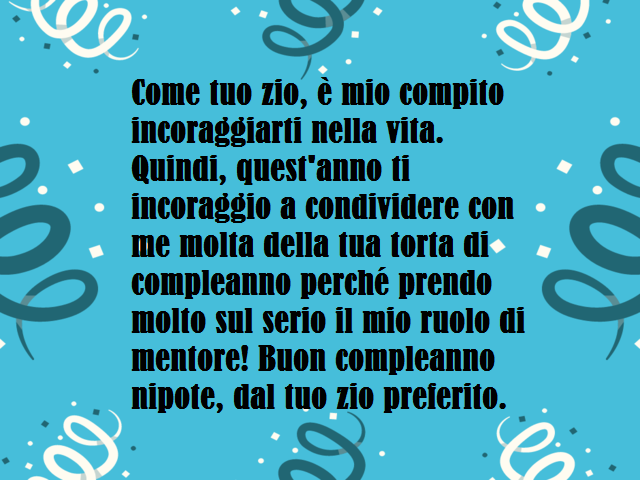 Come tuo zio, è mio compito incoraggiarti nella vita. Quindi, quest'anno ti incoraggio a condividere con me molta della tua torta di compleanno perché prendo molto sul serio il mio ruolo di mentore! Buon compleanno nipote, dal tuo zio preferito.
