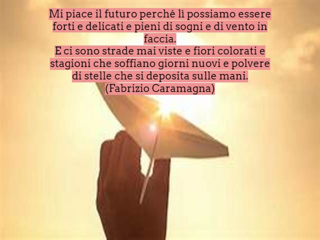 Mi piace il futuro perché lì possiamo essere forti e delicati e pieni di sogni e di vento in faccia.E ci sono strade mai viste e fiori colorati e stagioni che soffiano giorni nuovi e polvere di stelle che si deposita sulle mani.(Fabrizio Caramagna)