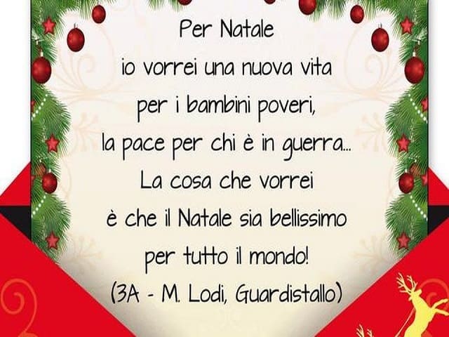 Per Natale io vorrei una nuova vita per i bambini poveri, la pace per chi è in guerra... La cosa che vorrei è che il Natale sia bellissimo per tutto il mondo! (3A - M. Lodi, Guardistallo)