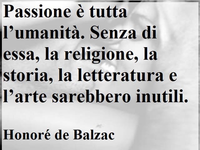 Passione è tutta l’umanità. Senza di essa, la religione, la storia, la letteratura e l’arte sarebbero inutili. (Honoré de Balzac)