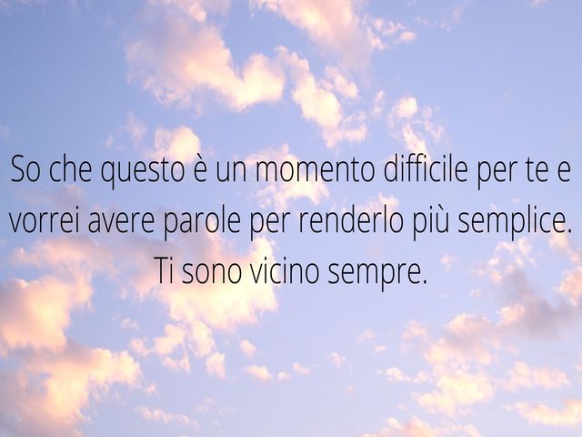 So che questo è un momento difficile per te e vorrei avere parole per renderlo più semplice. Ti sono vicino sempre.