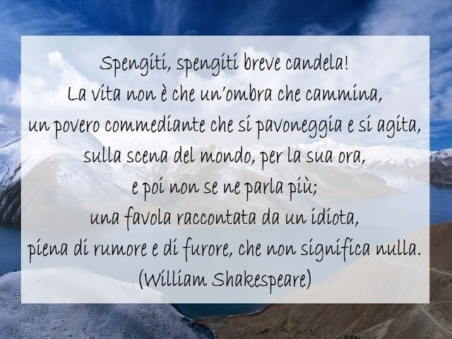 Spengiti, spengiti breve candela! La vita non è che un'ombra che cammina, un povero commediante che si pavoneggia e si agita, sulla scena del mondo, per la sua ora, e poi non se ne parla più; una favola raccontata da un idiota, piena di rumore e di furore