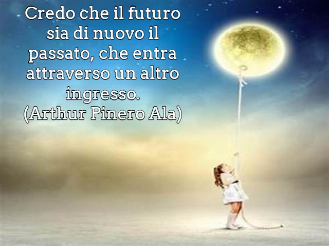 Credo che il futuro sia di nuovo il passato, che entra attraverso un altro ingresso.(Arthur Pinero Ala)