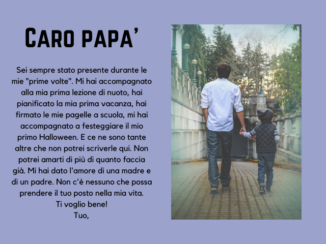 Caro papà, Sei sempre stato presente durante le mie "prime volte". Mi hai accompagnato alla mia prima lezione di nuoto, hai pianificato la mia prima vacanza, hai firmato le mie pagelle a scuola, mi hai accompagnato a festeggiare il mio primo Halloween. E 