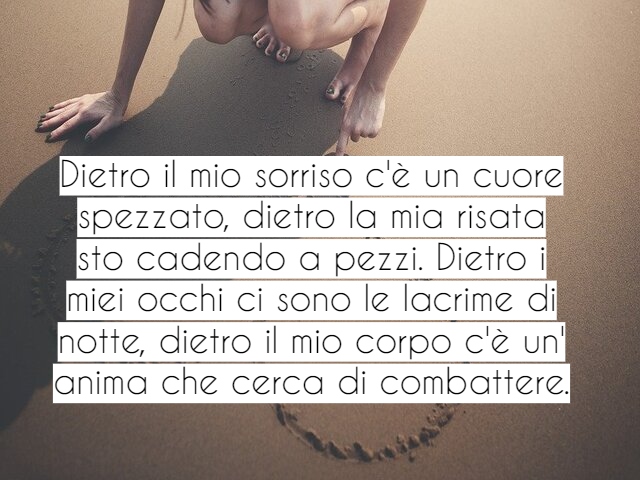 Dietro il mio sorriso c'è un cuore spezzato, dietro la mia risata sto cadendo a pezzi. Dietro i miei occhi ci sono le lacrime di notte, dietro il mio corpo c'è un' anima che cerca di combattere.