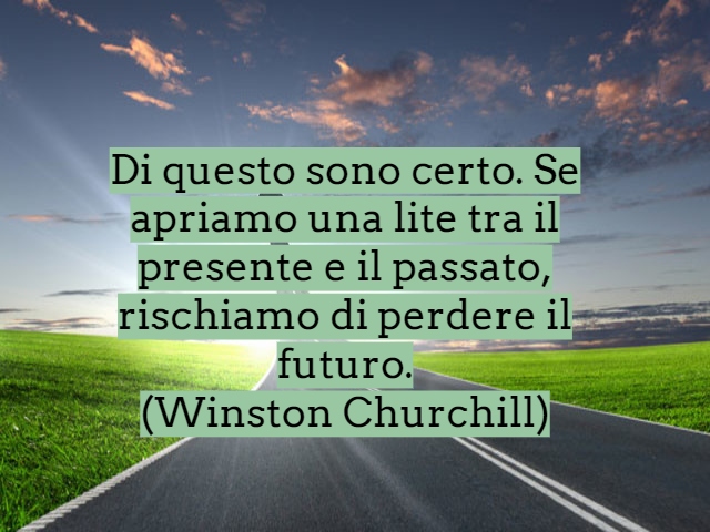 Di questo sono certo. Se apriamo una lite tra il presente e il passato, rischiamo di perdere il futuro.(Winston Churchill)